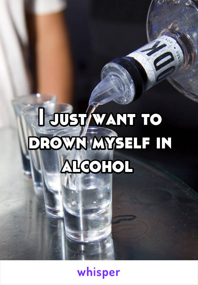 I just want to drown myself in alcohol 