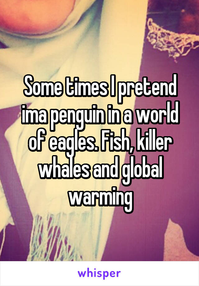 Some times I pretend ima penguin in a world of eagles. Fish, killer whales and global warming