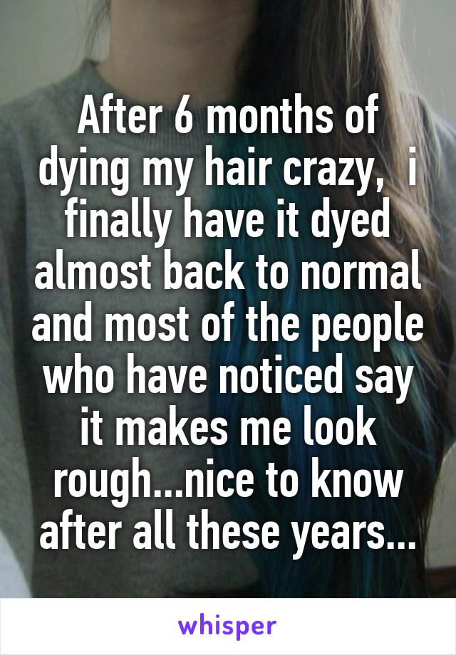 After 6 months of dying my hair crazy,  i finally have it dyed almost back to normal and most of the people who have noticed say it makes me look rough...nice to know after all these years...