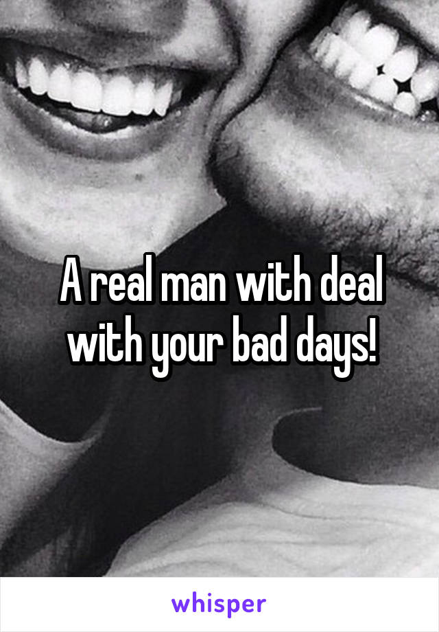 A real man with deal with your bad days!