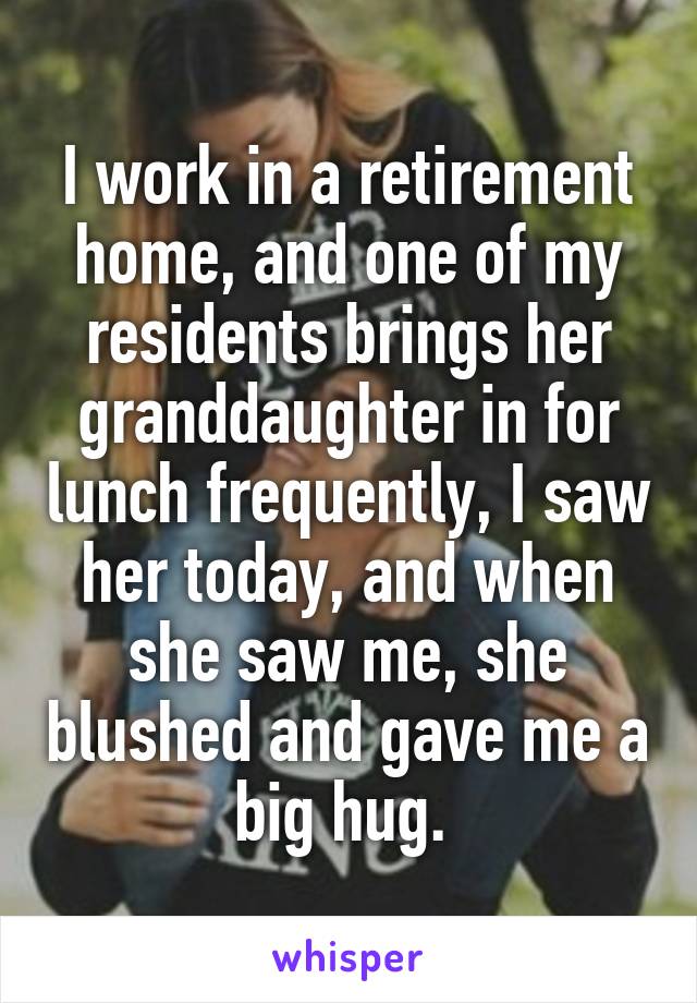 I work in a retirement home, and one of my residents brings her granddaughter in for lunch frequently, I saw her today, and when she saw me, she blushed and gave me a big hug. 