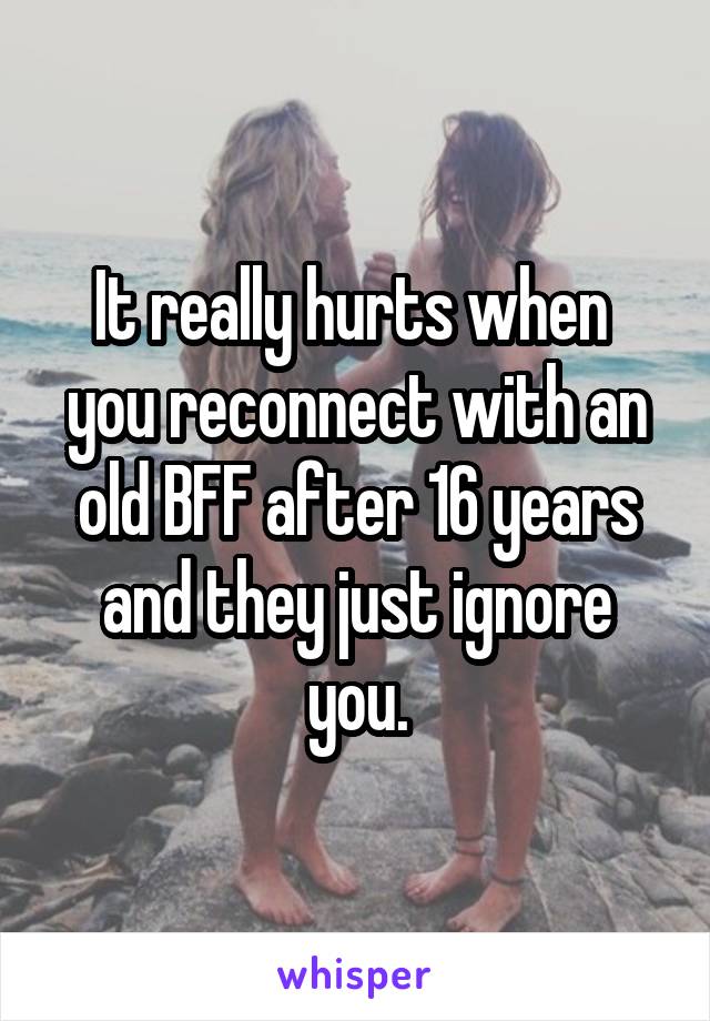 It really hurts when  you reconnect with an old BFF after 16 years and they just ignore you.
