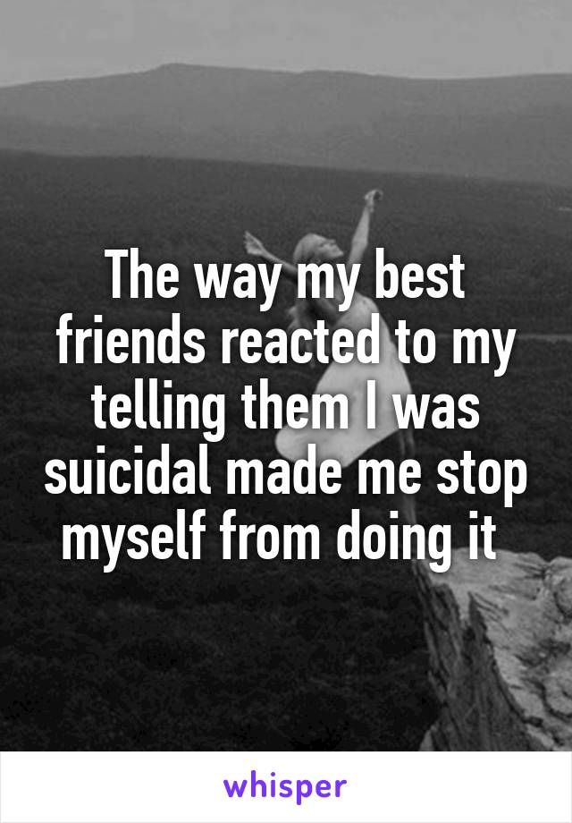 The way my best friends reacted to my telling them I was suicidal made me stop myself from doing it 