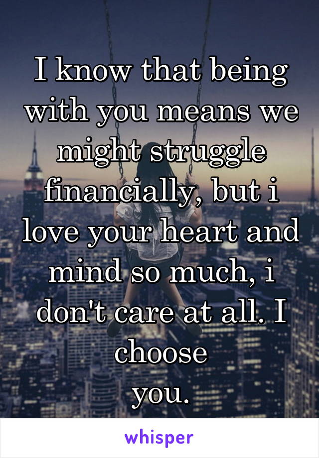 I know that being with you means we might struggle financially, but i love your heart and mind so much, i don't care at all. I choose
you.