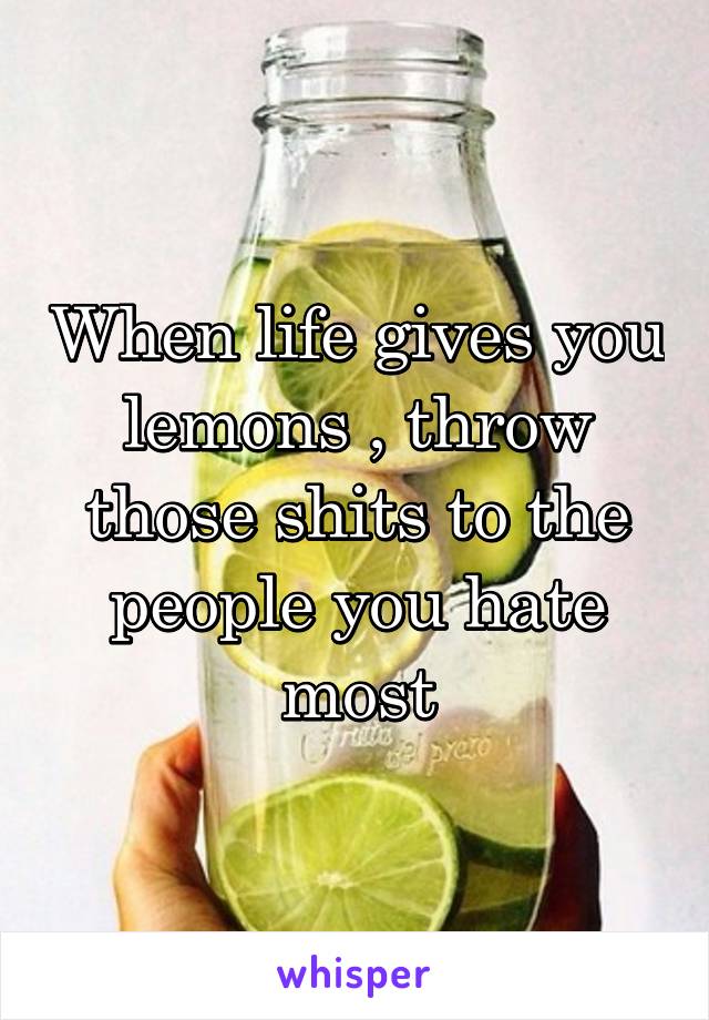 When life gives you lemons , throw those shits to the people you hate most