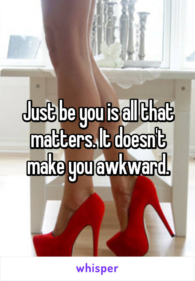 Just be you is all that matters. It doesn't make you awkward.