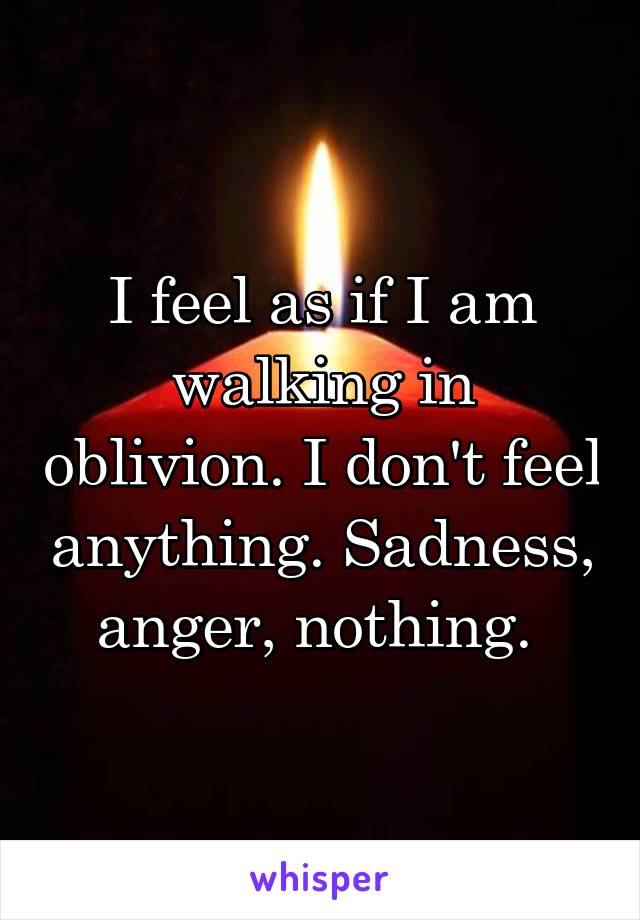 I feel as if I am walking in oblivion. I don't feel anything. Sadness, anger, nothing. 