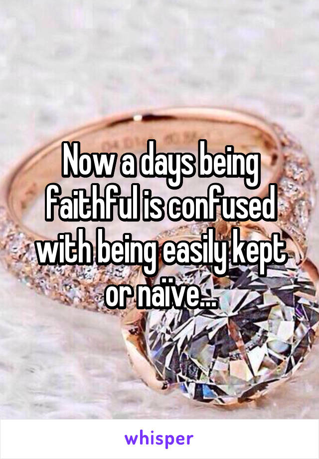 Now a days being faithful is confused with being easily kept or naïve…