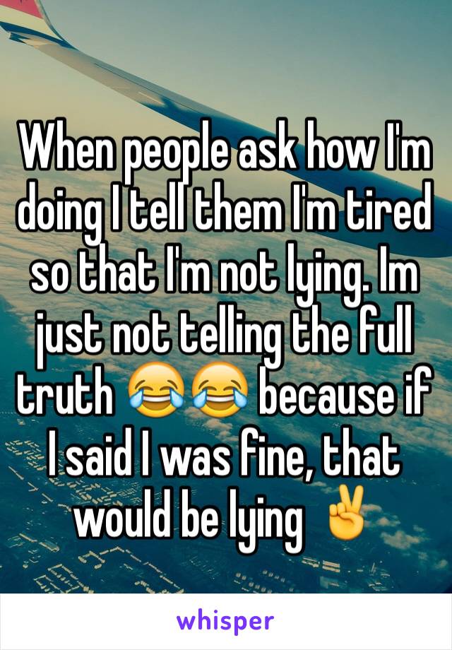 When people ask how I'm doing I tell them I'm tired so that I'm not lying. Im just not telling the full truth 😂😂 because if I said I was fine, that would be lying ✌️