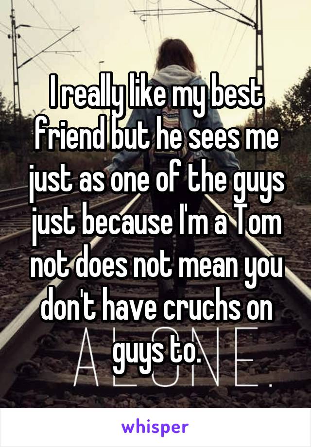 I really like my best friend but he sees me just as one of the guys just because I'm a Tom not does not mean you don't have cruchs on guys to.