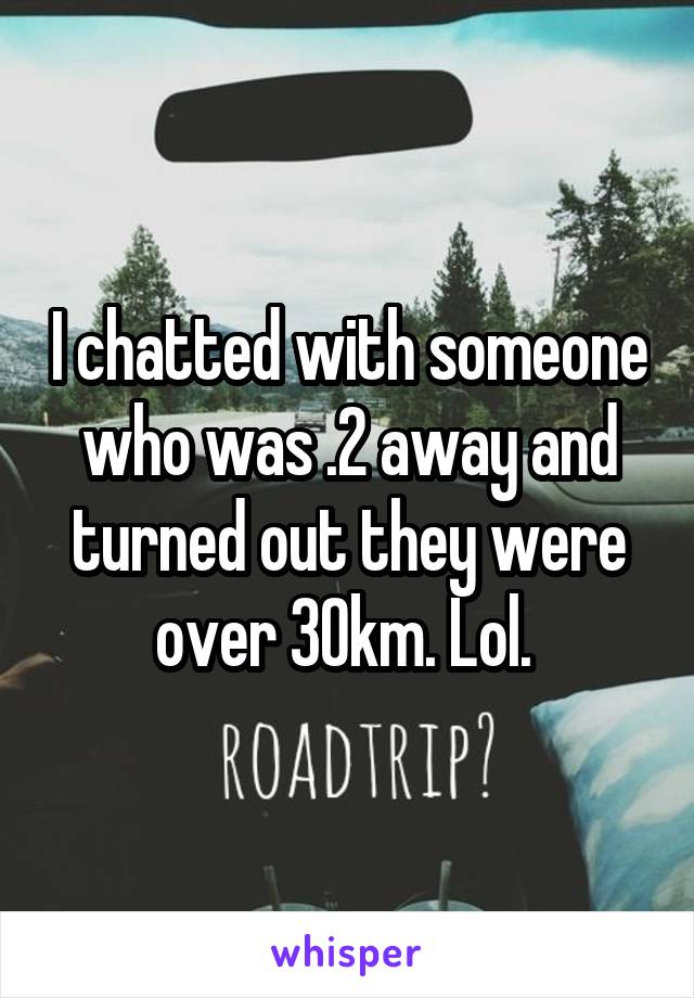 I chatted with someone who was .2 away and turned out they were over 30km. Lol. 