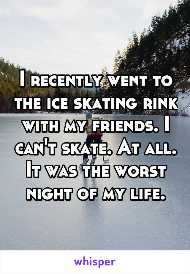 I recently went to the ice skating rink with my friends. I can't skate. At all. It was the worst night of my life.
