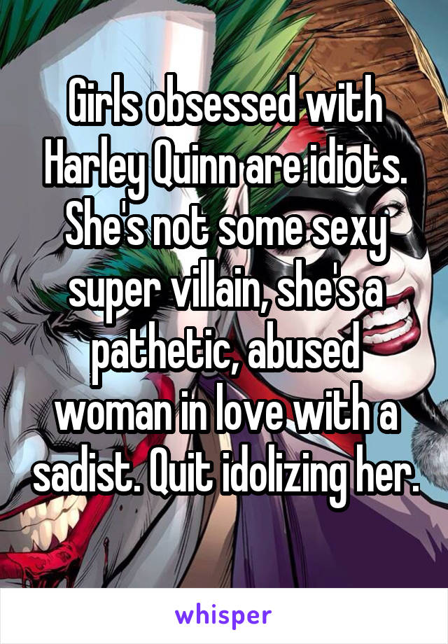 Girls obsessed with Harley Quinn are idiots. She's not some sexy super villain, she's a pathetic, abused woman in love with a sadist. Quit idolizing her. 