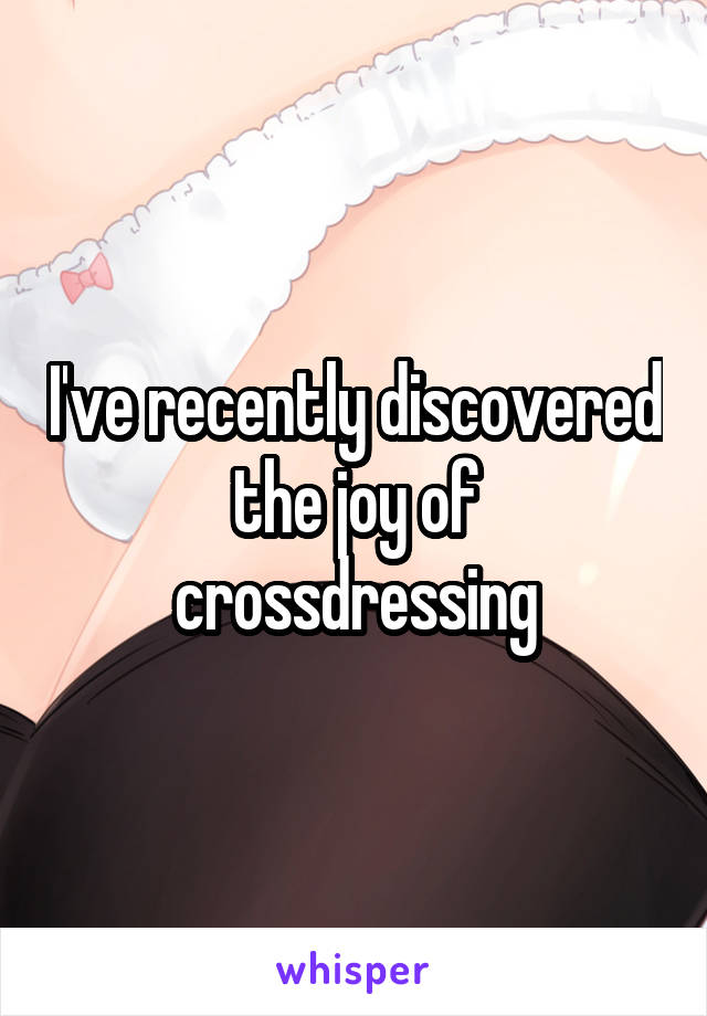 I've recently discovered the joy of crossdressing