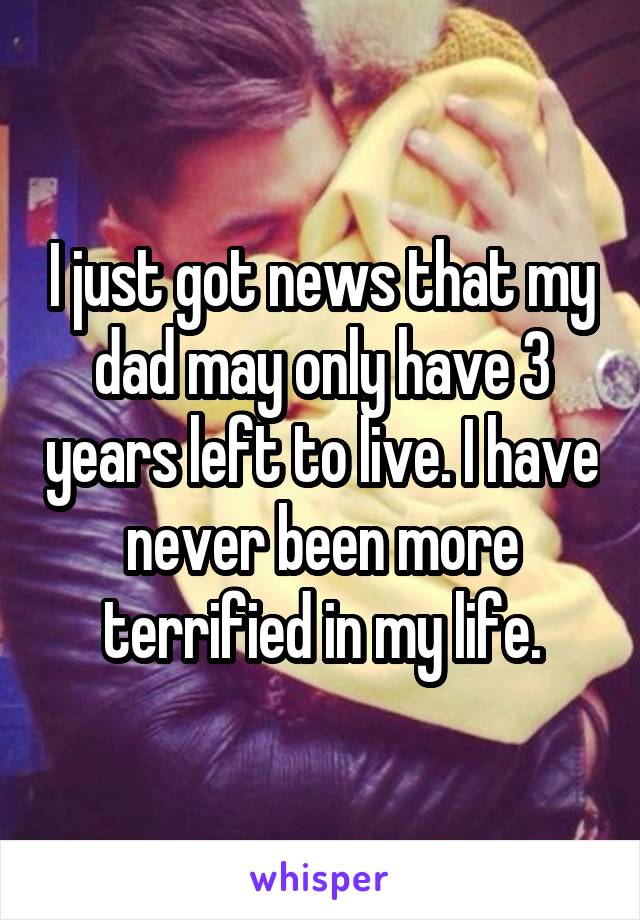 I just got news that my dad may only have 3 years left to live. I have never been more terrified in my life.