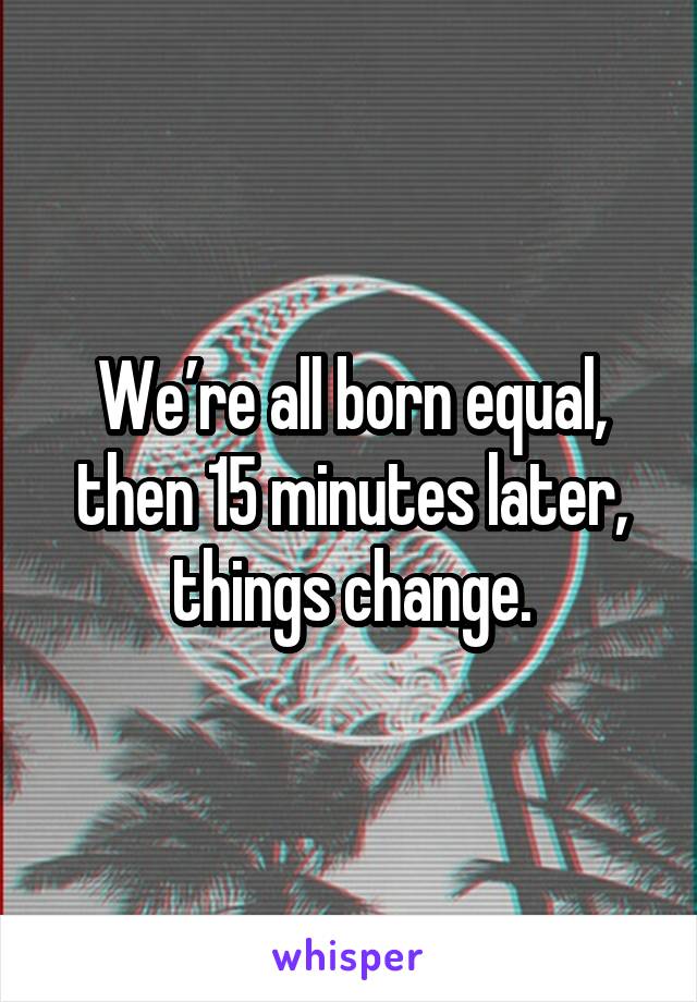 We’re all born equal, then 15 minutes later, things change.