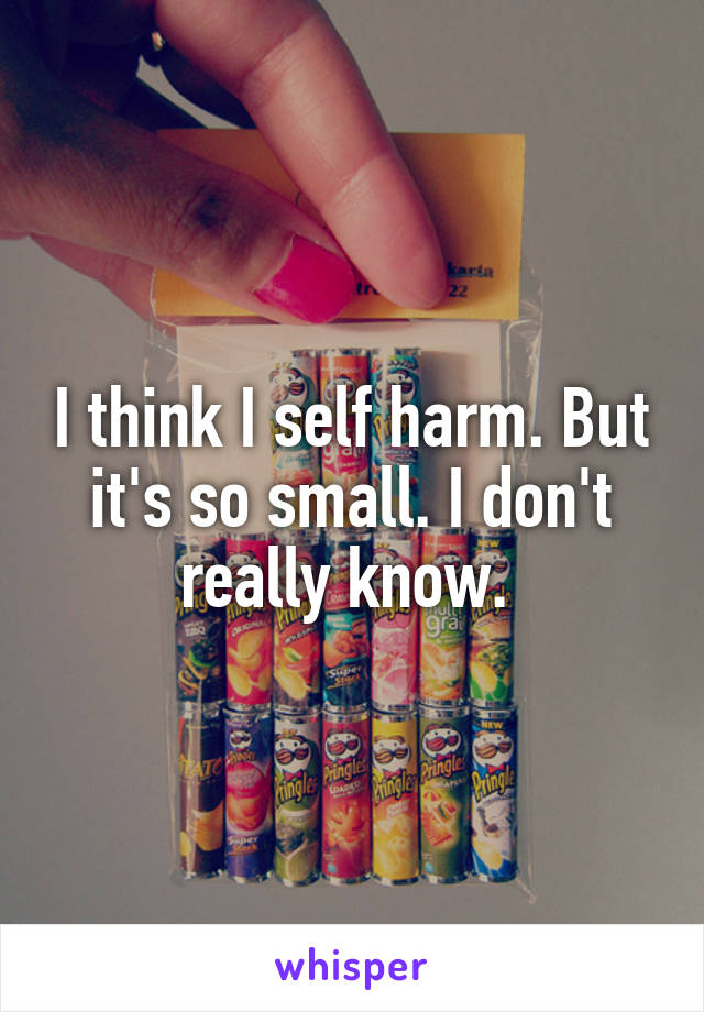 I think I self harm. But it's so small. I don't really know. 