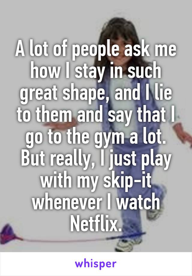 A lot of people ask me how I stay in such great shape, and I lie to them and say that I go to the gym a lot. But really, I just play with my skip-it whenever I watch Netflix.