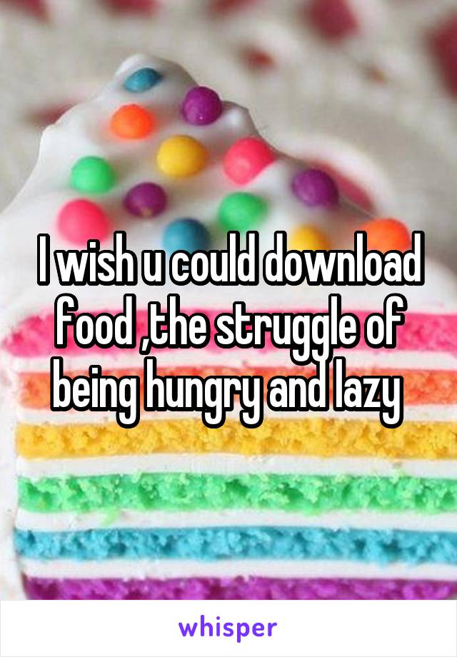 I wish u could download food ,the struggle of being hungry and lazy 