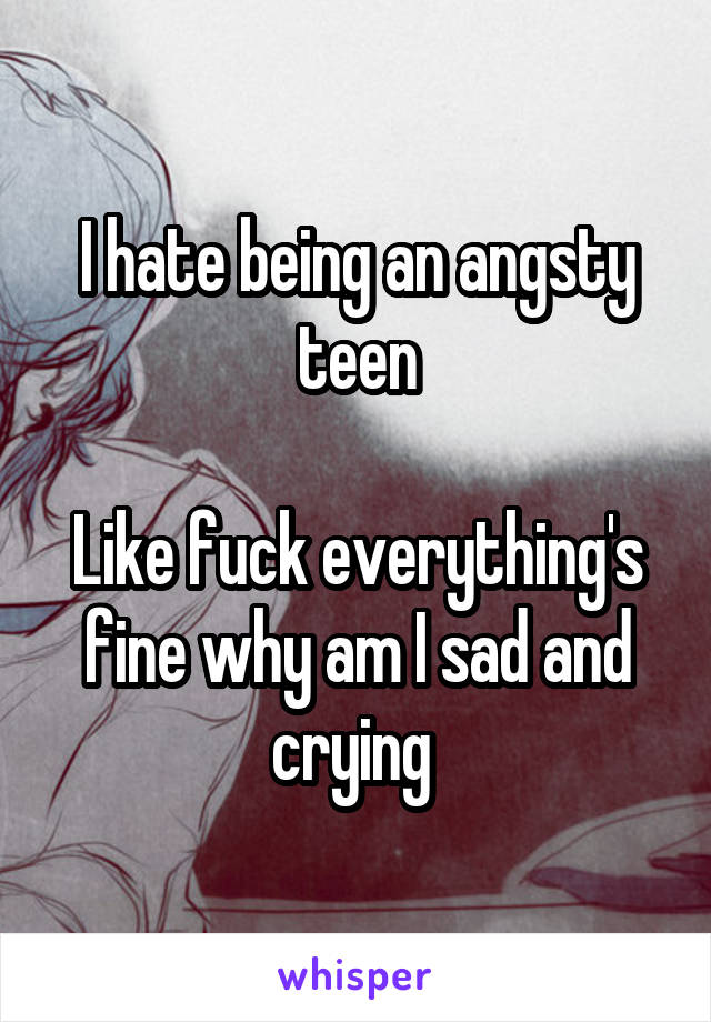 I hate being an angsty teen

Like fuck everything's fine why am I sad and crying 