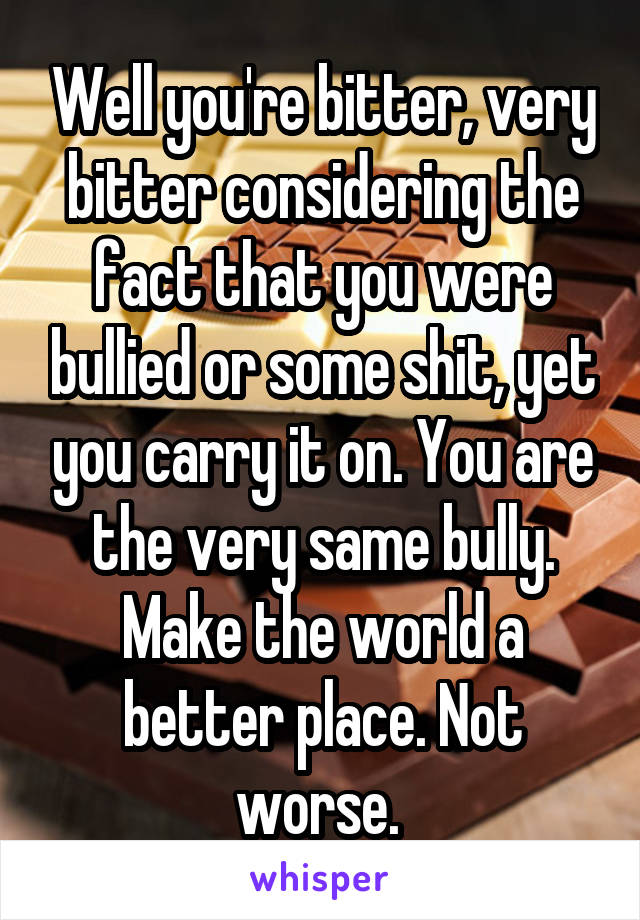 Well you're bitter, very bitter considering the fact that you were bullied or some shit, yet you carry it on. You are the very same bully. Make the world a better place. Not worse. 