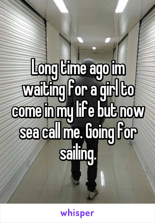 Long time ago im waiting for a girl to come in my life but now sea call me. Going for sailing.