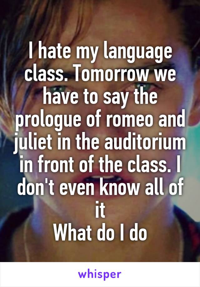 I hate my language class. Tomorrow we have to say the prologue of romeo and juliet in the auditorium in front of the class. I don't even know all of it
What do I do