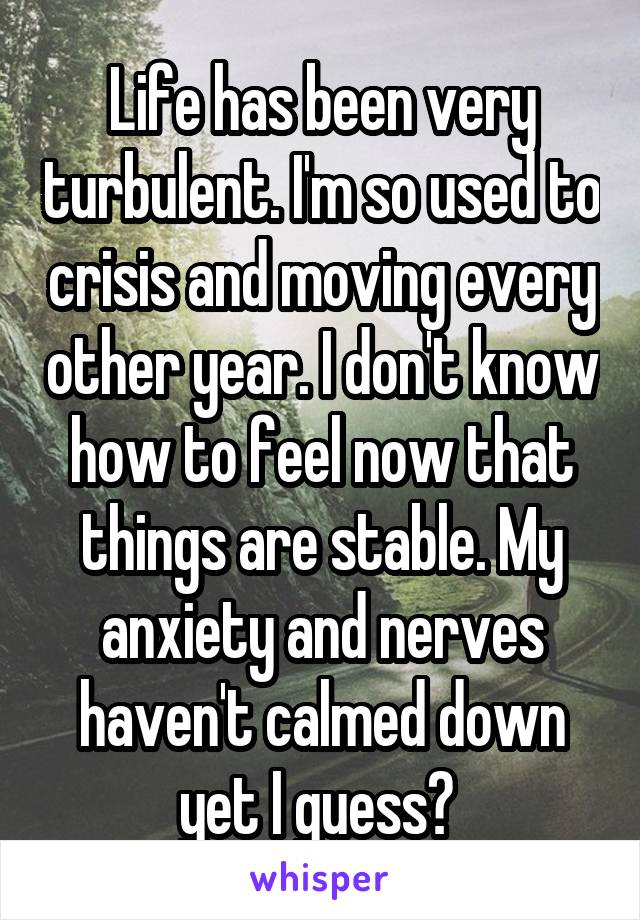 Life has been very turbulent. I'm so used to crisis and moving every other year. I don't know how to feel now that things are stable. My anxiety and nerves haven't calmed down yet I guess? 