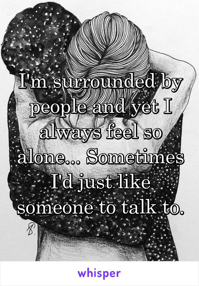 I'm surrounded by people and yet I always feel so alone... Sometimes I'd just like someone to talk to.