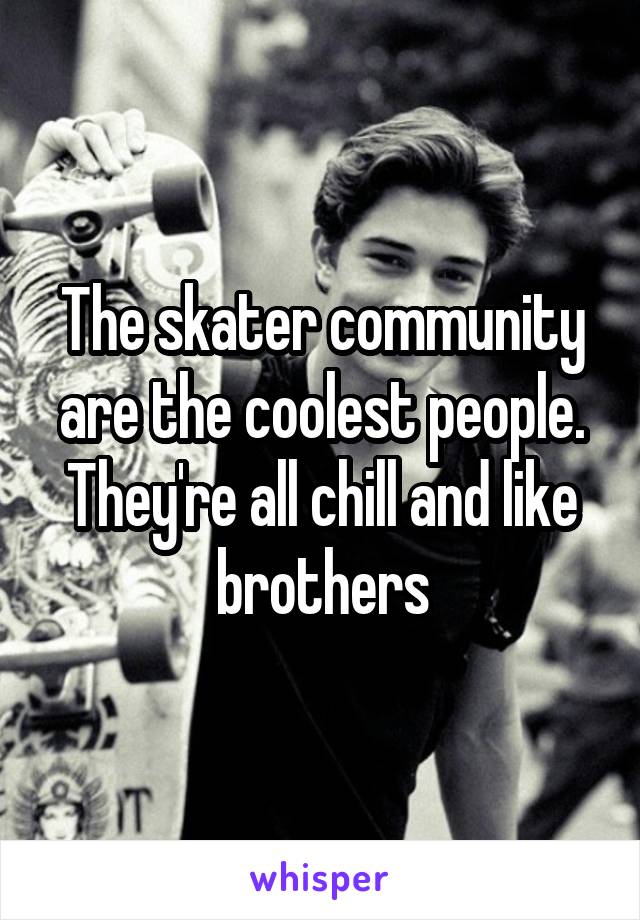 The skater community are the coolest people. They're all chill and like brothers
