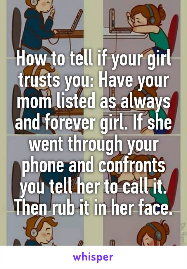 How to tell if your girl trusts you: Have your mom listed as always and forever girl. If she went through your phone and confronts you tell her to call it. Then rub it in her face.