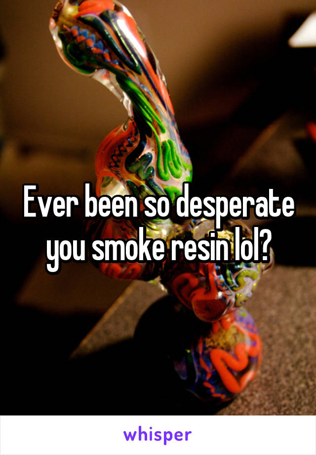 Ever been so desperate you smoke resin lol?