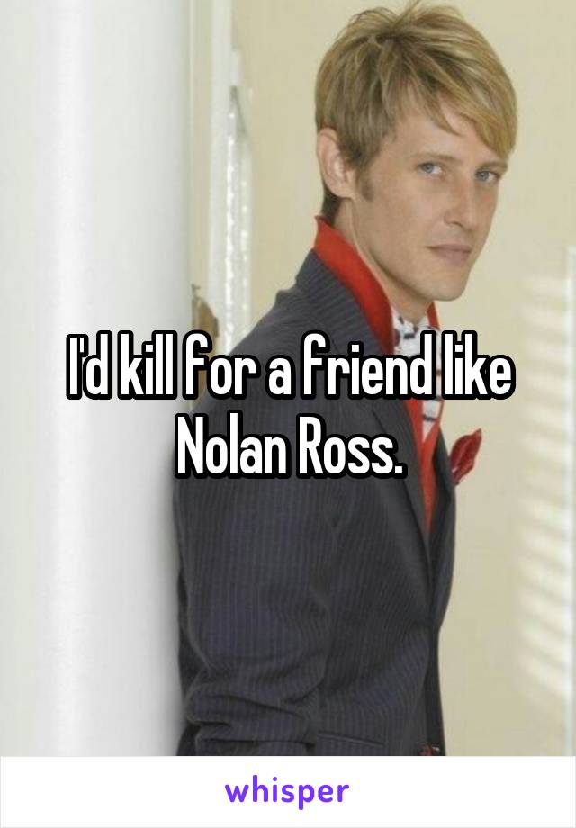 I'd kill for a friend like Nolan Ross.