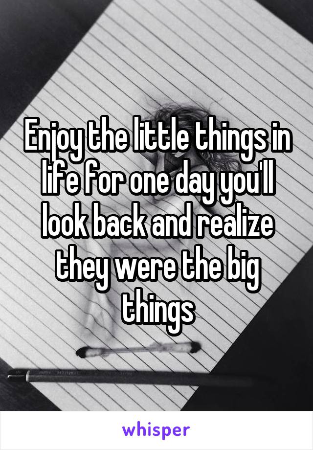 Enjoy the little things in life for one day you'll look back and realize they were the big things