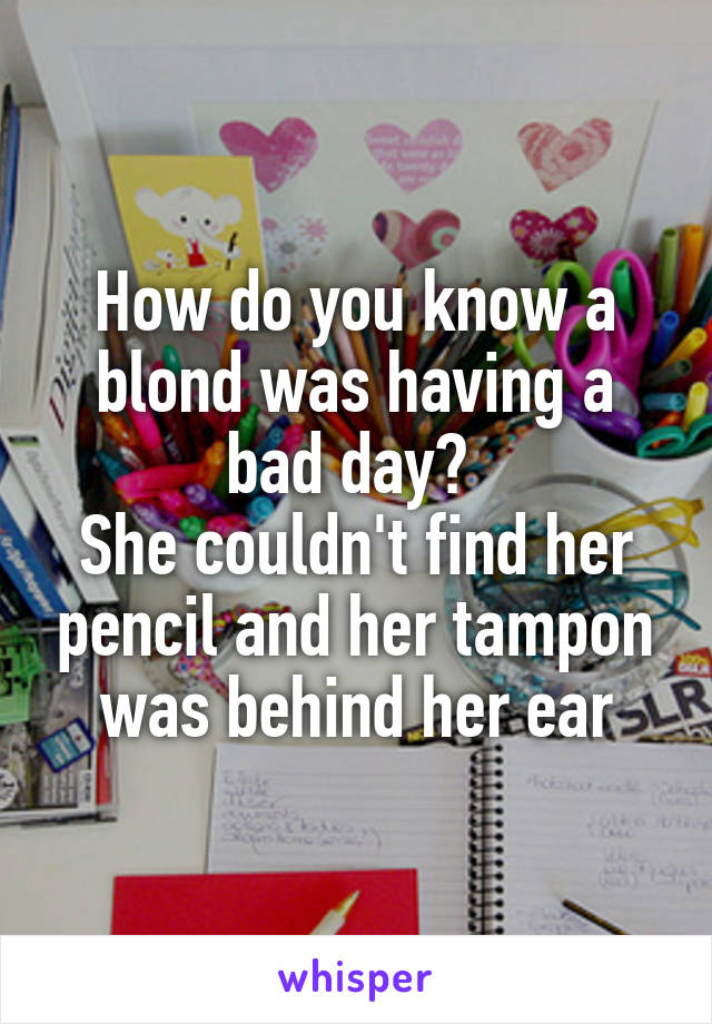 How do you know a blond was having a bad day? 
She couldn't find her pencil and her tampon was behind her ear