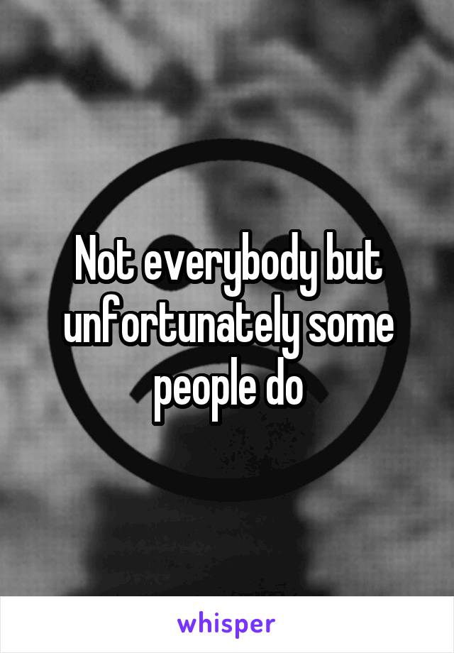 Not everybody but unfortunately some people do