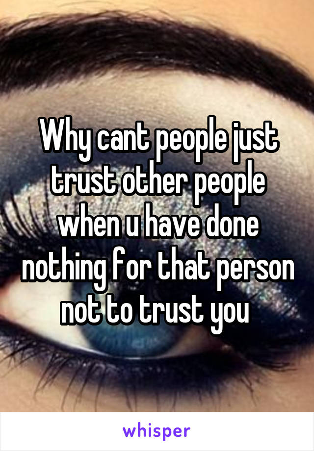 Why cant people just trust other people when u have done nothing for that person not to trust you 