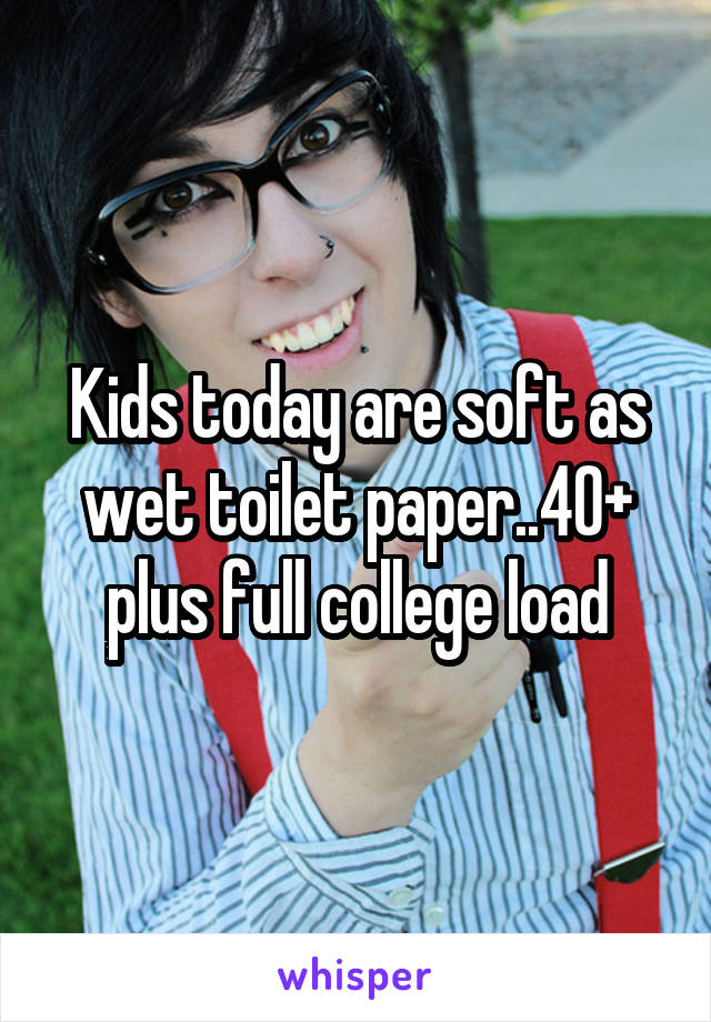 Kids today are soft as wet toilet paper..40+ plus full college load