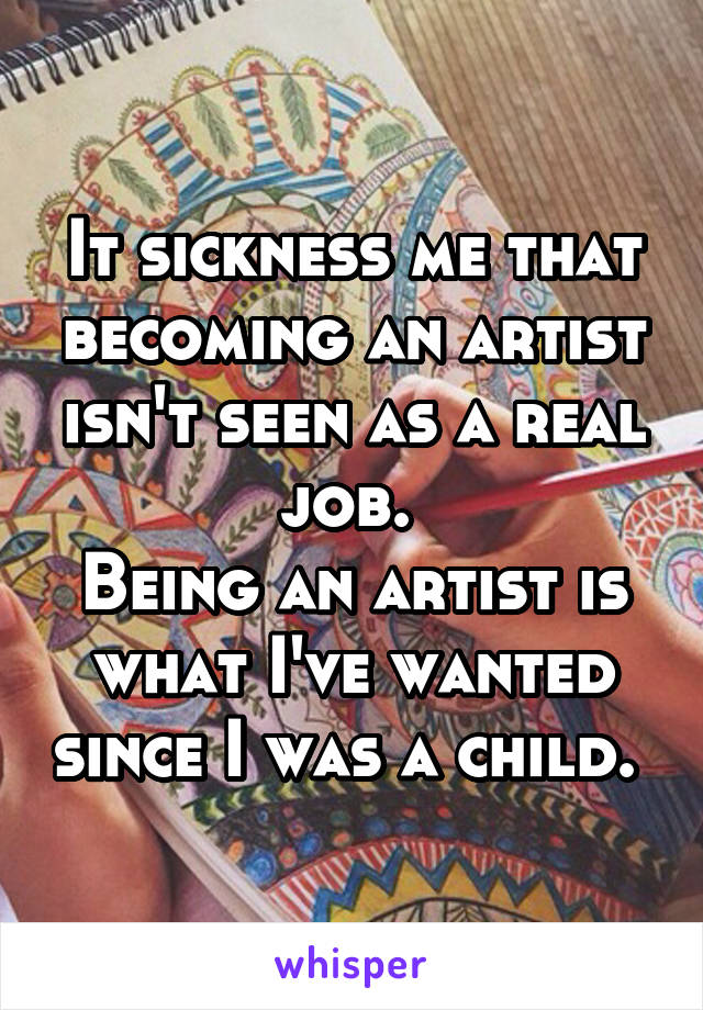 It sickness me that becoming an artist isn't seen as a real job. 
Being an artist is what I've wanted since I was a child. 