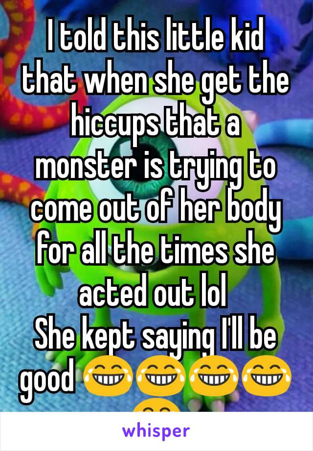 I told this little kid that when she get the hiccups that a monster is trying to come out of her body for all the times she acted out lol 
She kept saying I'll be good 😂😂😂😂😂