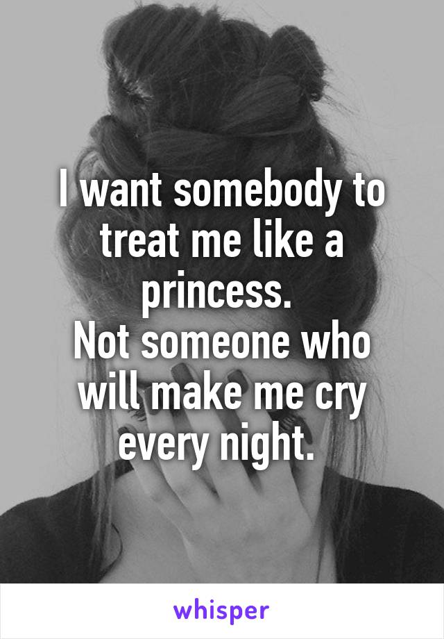 I want somebody to treat me like a princess. 
Not someone who will make me cry every night. 