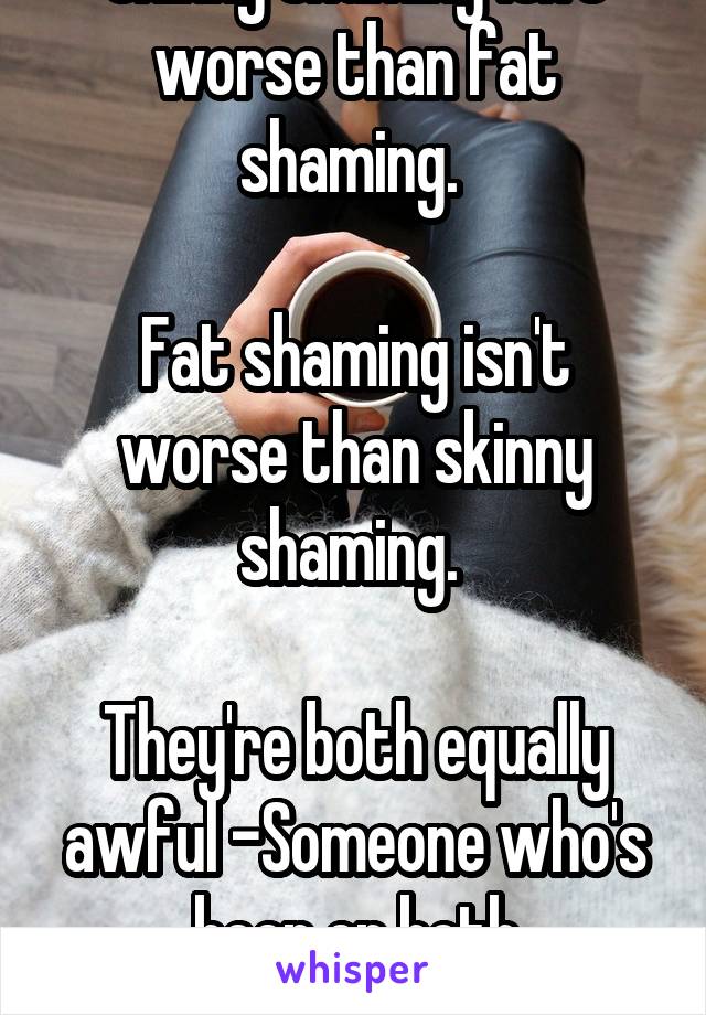 Skinny shaming isn't worse than fat shaming. 

Fat shaming isn't worse than skinny shaming. 

They're both equally awful -Someone who's been on both spectrums. 