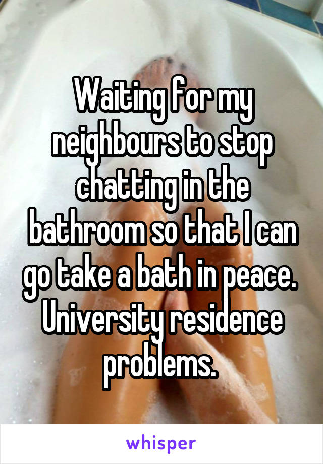 Waiting for my neighbours to stop chatting in the bathroom so that I can go take a bath in peace. 
University residence problems. 
