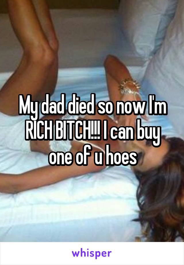My dad died so now I'm RICH BITCH!!! I can buy one of u hoes