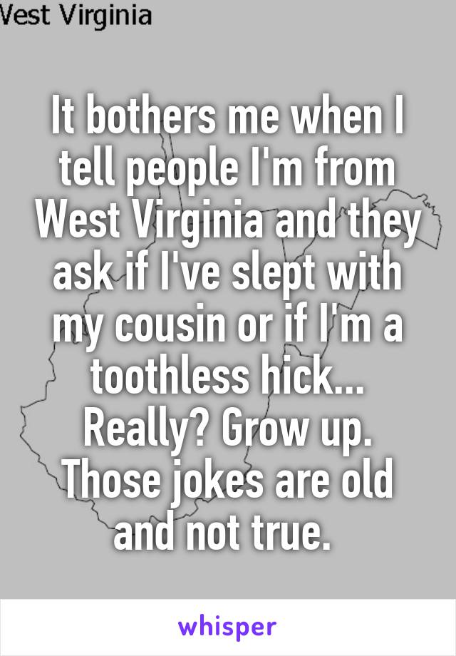 It bothers me when I tell people I'm from West Virginia and they ask if I've slept with my cousin or if I'm a toothless hick... Really? Grow up. Those jokes are old and not true. 