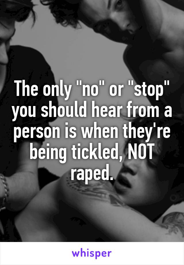 The only "no" or "stop" you should hear from a person is when they're being tickled, NOT raped.