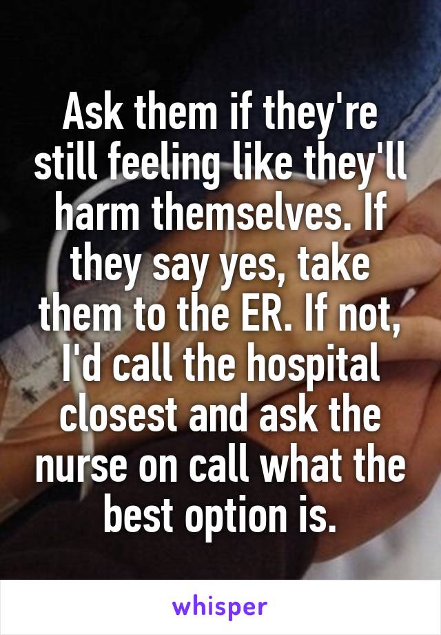 Ask them if they're still feeling like they'll harm themselves. If they say yes, take them to the ER. If not, I'd call the hospital closest and ask the nurse on call what the best option is.