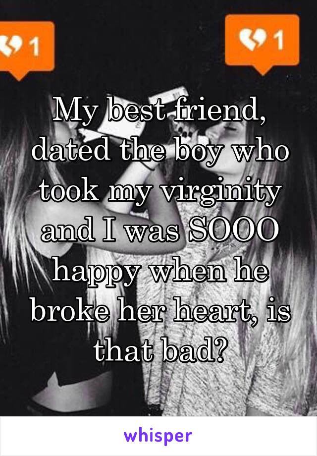 My best friend, dated the boy who took my virginity and I was SOOO happy when he broke her heart, is that bad?