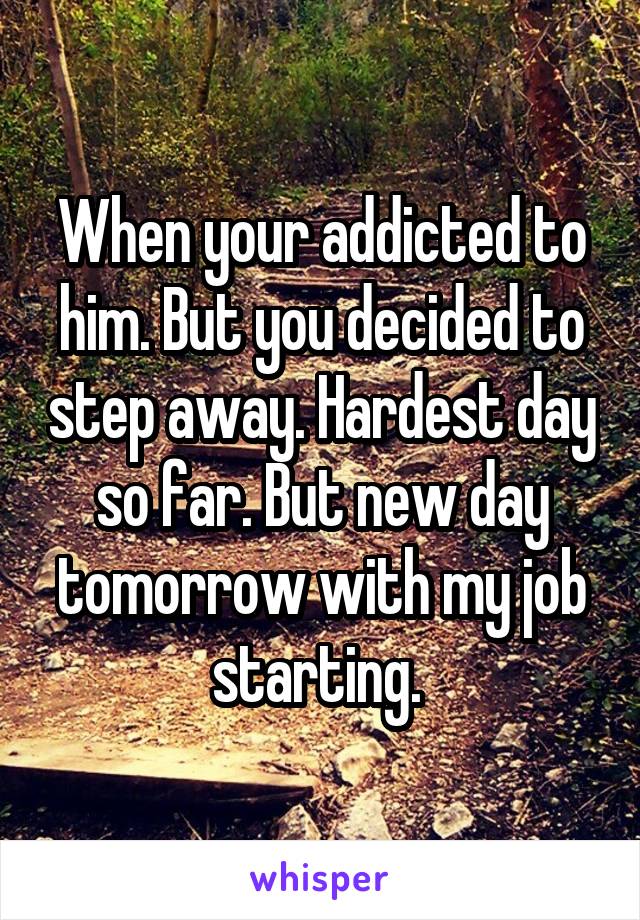 When your addicted to him. But you decided to step away. Hardest day so far. But new day tomorrow with my job starting. 