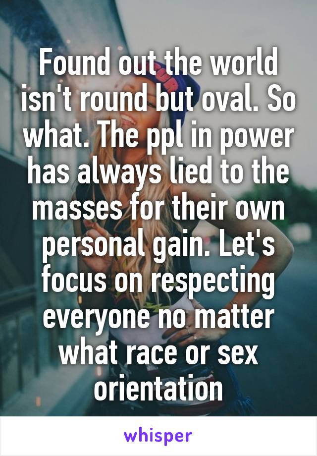 Found out the world isn't round but oval. So what. The ppl in power has always lied to the masses for their own personal gain. Let's focus on respecting everyone no matter what race or sex orientation